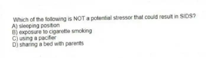 Which of the following is NOT a potential stressor that could result in SIDS?
A) sleeping position
B) exposure to cigarette smoking
C) using a pacifier
D) sharing a bed with parents
