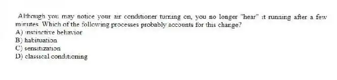 Although you may notice your air conditioner turning on, you no longer "hear" it running after a few minutes. Which of the following processes probably accounts for this change?
A) instinctive behavior
B) habituation
C) sensitization
D) classical conditioning