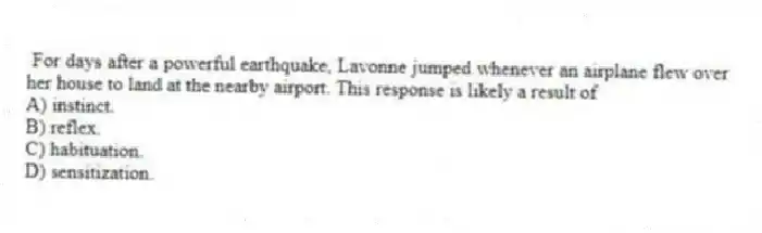 For days after a powerful earthquake, Lavonne jumped whenever an airplane flew over her house to land at the nearby airport. This response is likely a result of
A) instinct.
B) reflex.
C) habituation.
D) sensitization.