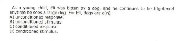As a young child, Eli was bitten by a dog, and he continues to be frightened anytime he sees a large dog. For Eli, dogs are a(n)
A) unconditioned response.
B) unconditioned stimulus.
C) conditioned response.
D) conditioned stimulus.