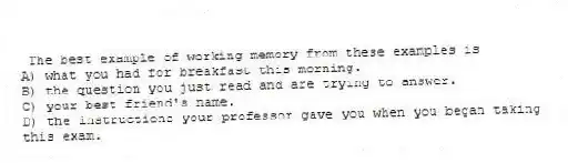 The best example of working memory from these examples is
A) what you had for breakfast this morning.
B) the question you just read and are trying to answer.
C) your best friend's name.
D) the instructions your professor gave you when you began taking this exam.