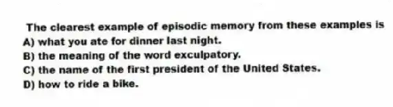 The clearest example of episodic memory from these examples is
A) what you ate for dinner last night.
B) the meaning of the word exculpatory.
C) the name of the first president of the United States.
D) how to ride a bike.