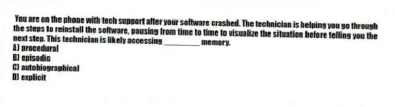 You are on the phone with tech support after your software crashed. The technician is helping you go through the steps to reinstall the software, pausing from time to time to visualize the situation before telling you the next step. This technician is likely accessing ________ memory.
A) procedural
B) episodic
C) autobiographical
D) explicit
