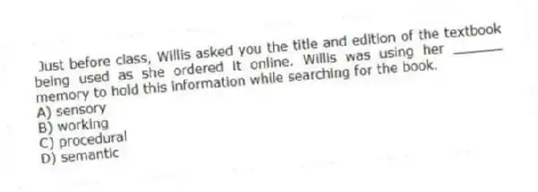 Just before class, Willis asked you the title and edition of the textbook being used as she ordered it online. Willis was using her ______ memory to hold this information while searching for the book.
A) sensory
B) working
C) procedural
D) semantic