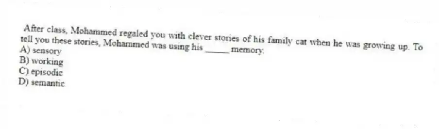 After class, Mohammed regaled you with clever stories of his family cat when he was growing up. To tell you these stories, Mohammed was using his _____ memory.
A) sensory
B) working
C) episodic
D) semantic