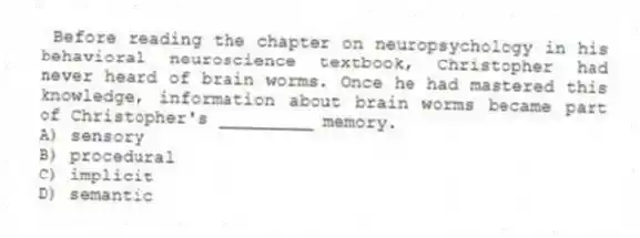 Before reading the chapter on neuropsychology in his behavioral neuroscience textbook, Christopher had never heard of brain worms. Once he had mastered this knowledge, information about brain worms became part of Christopher's _________ memory.
A) sensory
B) procedural
C) implicit
D) semantic
