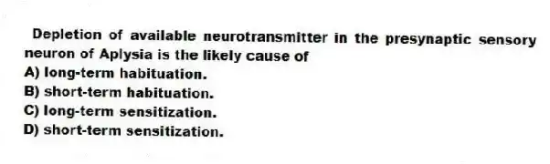  Depletion of available neurotransmitter in the presynaptic sensory neuron of Aplysia is the likely cause of
A) long-term habituation.
B) short-term habituation.
C) long-term sensitization.
D) short-term sensitization.