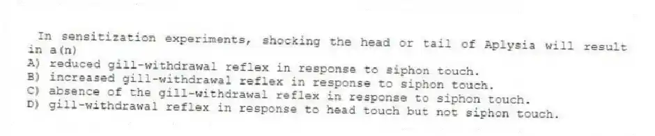 In sensitization experiments, shocking the head or tail of Aplysia will result in a(n)
A) reduced gill-withdrawal reflex in response to siphon touch.
B) increased gill-withdrawal reflex in response to siphon touch.
C) absence of the gill-withdrawal reflex in response to siphon touch.
D) gill-withdrawal reflex in response to head touch but not siphon touch.