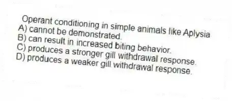 Operant conditioning in simple animals like Aplysia
A) cannot be demonstrated.
B) can result in increased biting behavior.
C) produces a stronger gill withdrawal response.
D) produces a weaker gill withdrawal response.