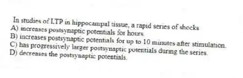  In studies of LTP in hippocampal tissue, a rapid series of shocks
A) increases postsynaptic potentials for hours.
B) increases postsynaptic potentials for up to 10 minutes after stimulation.
C) has progressively larger postsynaptic potentials during the series.
D) decreases the postsynaptic potentials.