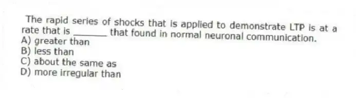  The rapid series of shocks that is applied to demonstrate LTP is at a rate that is ______ that found in normal neuronal communication.
A) greater than
B) less than
C) about the same as
D) more irregular than