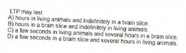 LTP may last
A) hours in living animals and indefinitely in a brain slice.
B) hours in a brain slice and indefinitely in living animals.
C) a few seconds in living animals and several hours in a brain slice.
D) a few seconds in a brain slice and several hours in living animals.