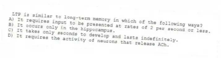 LTP is similar to long-term memory in which of the following ways?
A) It requires input to be presented at rates of 2 per second or less.
B) It occurs only in the hippocampus.
C) It takes only seconds to develop and lasts indefinitely.
D) It requires the activity of neurons that release ACh.