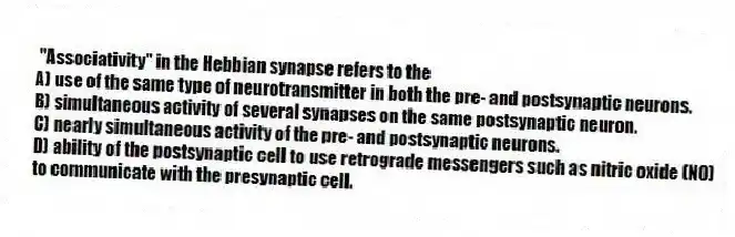 "Associativity" in the Hebbian synapse refers to the
A) use of the same type of neurotransmitter in both the pre- and postsynaptic neurons.
B) simultaneous activity of several synapses on the same postsynaptic neuron.
C) nearly simultaneous activity of the pre- and postsynaptic neurons.
D) ability of the postsynaptic cell to use retrograde messengers such as nitric oxide (NO) to communicate with the presynaptic cell.