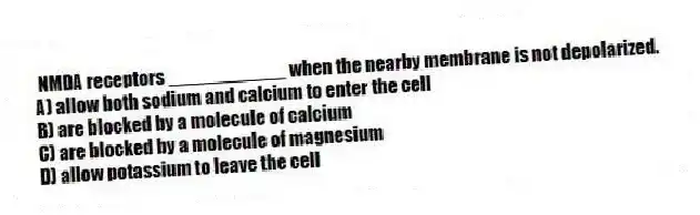 NMDA receptors ___________ when the nearby membrane is not depolarized.
A) allow both sodium and calcium to enter the cell
B) are blocked by a molecule of calcium
C) are blocked by a molecule of magnesium
D) allow potassium to leave the cell
