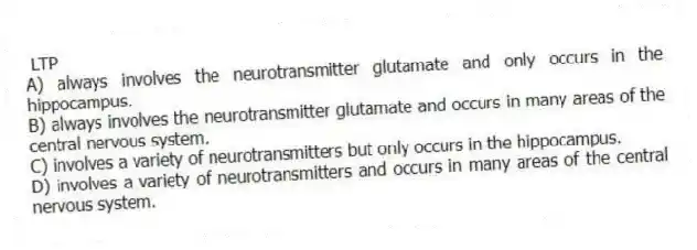  LTP
A) always involves the neurotransmitter glutamate and only occurs in the hippocampus.
B) always involves the neurotransmitter glutamate and occurs in many areas of the central nervous system.
C) involves a variety of neurotransmitters but only occurs in the hippocampus.
D) involves a variety of neurotransmitters and occurs in many areas of the central nervous system.