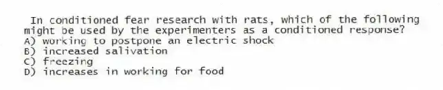 In conditioned fear research with rats, which of the following might be used by the experimenters as a conditioned response?
A) working to postpone an electric shock
B) increased salivation
C) freezing
D) increases in working for food