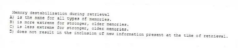 Memory destabilization during retrieval
A) is the same for all types of memories.
B) is more extreme for stronger, older memories.
C) is less extreme for stronger, older memories.
D) does not result in the inclusion of new information present at the time of retrieval.