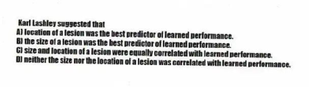 Karl Lashley suggested that
A) location of a lesion was the best predictor of learned performance.
B) the size of a lesion was the best predictor of learned performance.
C) size and location of a lesion were equally correlated with learned performance.
D) neither the size nor the location of a lesion was correlated with learned performance.