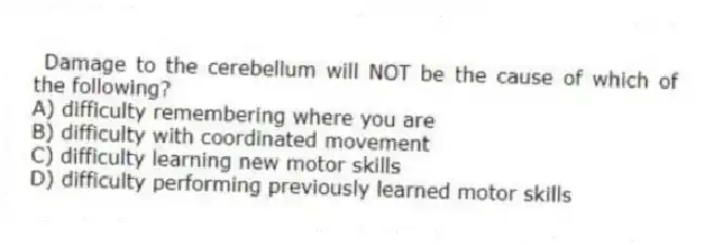 Damage to the cerebellum will NOT be the cause of which of the following?
A) difficulty remembering where you are
B) difficulty with coordinated movement
C) difficulty learning new motor skills
D) difficulty performing previously learned motor skills