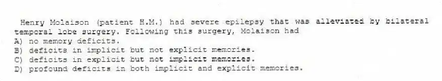 Henry Molaison (patient H.M.) had severe epilepsy that was alleviated by bilateral temporal lobe surgery. Following this surgery, Molaison had
A) no memory deficits.
B) deficits in implicit but not explicit memories.
C) deficits in explicit but not implicit memories.
D) profound deficits in both implicit and explicit memories.