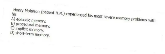 Henry Molaison (patient H.M.) experienced his most severe memory problems with his
A) episodic memory.
B) procedural memory.
C) implicit memory.
D) short-term memory.
