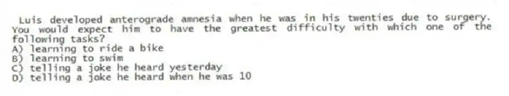 Luis developed anterograde amnesia when he was in his twenties due to surgery. You would expect him to have the greatest difficulty with which one of the following tasks?
A) learning to ride a bike
B) learning to swim
C) telling a joke he heard yesterday
D) telling a joke he heard when he was 10