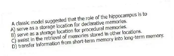 A classic model suggested that the role of the hippocampus is to
A) serve as a storage location for declarative memories.
B) serve as a storage location for procedural memories.
C) assist in the retrieval of memories stored in other locations.
D) transfer information from short-term memory into long-term memory.