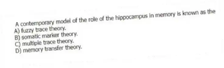 A contemporary model of the role of the hippocampus in memory is known as the
A) fuzzy trace theory.
B) somatic marker theory.
C) multiple trace theory.
D) memory transfer theory.