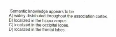 Semantic knowledge appears to be
A) widely distributed throughout the association cortex.
B) localized in the hippocampus.
C) localized in the occipital lobes.
D) localized in the frontal lobes.