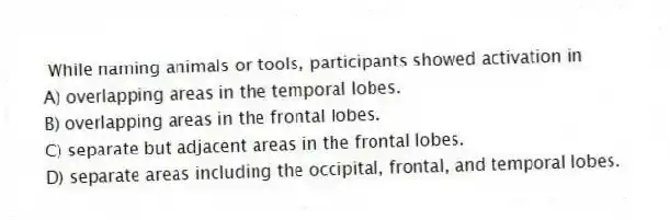 While naming animals or tools, participants showed activation in
A) overlapping areas in the temporal lobes.
B) overlapping areas in the frontal lobes.
C) separate but adjacent areas in the frontal lobes.
D) separate areas including the occipital, frontal, and temporal lobes.