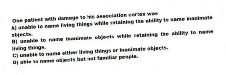  One patient with damage to his association cortex was
A) unable to name living things while retaining the ability to name inanimate objects.
B) unable to name inanimate objects while retaining the ability to name living things.
C) unable to name either living things or inanimate objects.
D) able to name objects but not familiar people.