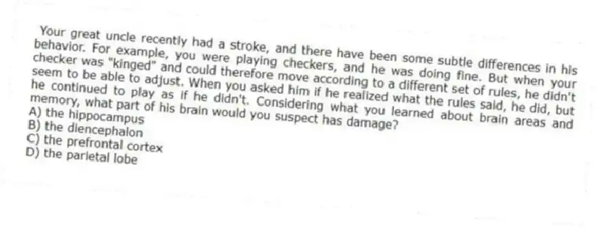 Your great uncle recently had a stroke, and there have been some subtle differences in his behavior. For example, you were playing checkers, and he was doing fine. But when your checker was "kinged" and could therefore move according to a different set of rules, he didn't seem to be able to adjust. When you asked him if he realized what the rules said, he did, but he continued to play as if he didn't. Considering what you learned about brain areas and memory, what part of his brain would you suspect has damage?
A) the hippocampus
B) the diencephalon
C) the prefrontal cortex
D) the parietal lobe