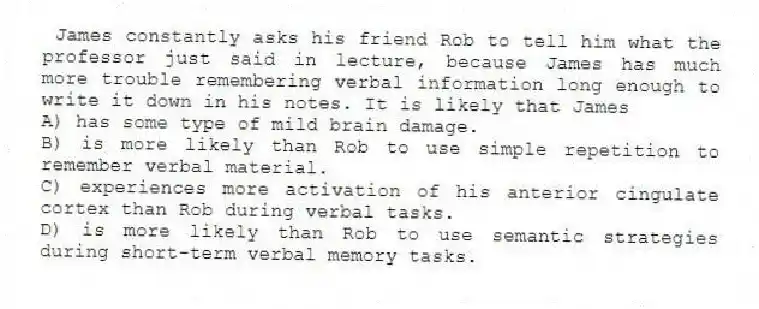 James constantly asks his friend Rob to tell him what the professor just said in lecture, because James has much more trouble remembering verbal information long enough to write it down in his notes. It is likely that James
A) has some type of mild brain damage.
B) is more likely than Rob to use simple repetition to remember verbal material.
C) experiences more activation of his anterior cingulate cortex than Rob during verbal tasks.
D) is more likely than Rob to use semantic strategies during short-term verbal memory tasks.