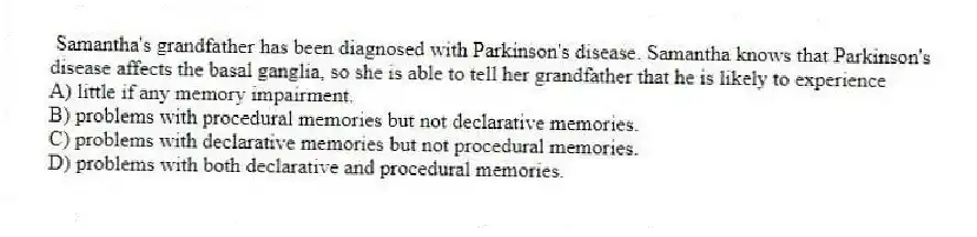 Samantha's grandfather has been diagnosed with Parkinson's disease. Samantha knows that Parkinson's disease affects the basal ganglia, so she is able to tell her grandfather that he is likely to experience
A) little if any memory impairment.
B) problems with procedural memories but not declarative memories.
C) problems with declarative memories but not procedural memories.
D) problems with both declarative and procedural memories.
