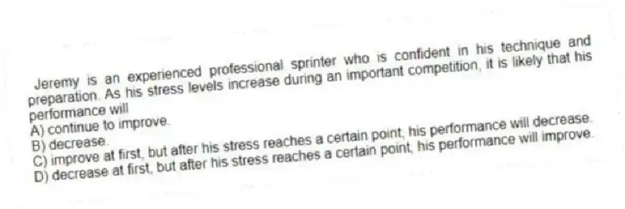 Jeremy is an experienced professional sprinter who is confident in his technique and preparation. As his stress levels increase during an important competition, it is likely that his performance will
A) continue to improve.
B) decrease.
C) improve at first, but after his stress reaches a certain point, his performance will decrease.
D) decrease at first, but after his stress reaches a certain point, his performance will improve.