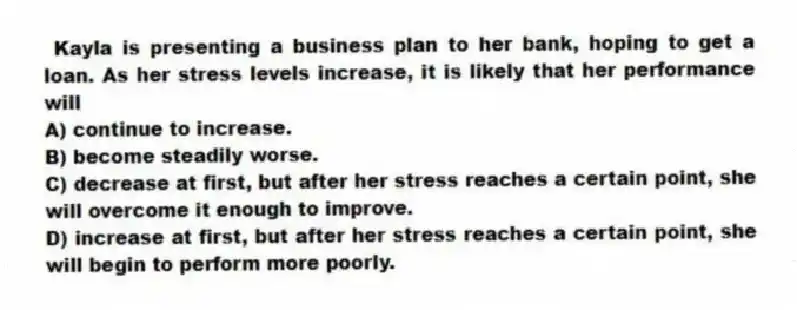 Kayla is presenting a business plan to her bank, hoping to get a loan. As her stress levels increase, it is likely that her performance will
A) continue to increase.
B) become steadily worse.
C) decrease at first, but after her stress reaches a certain point, she will overcome it enough to improve.
D) increase at first, but after her stress reaches a certain point, she will begin to perform more poorly.