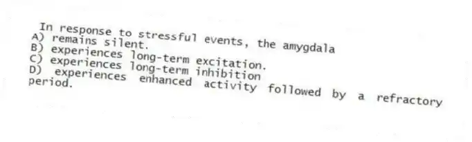 In response to stressful events, the amygdala
A) remains silent.
B) experiences long-term excitation.
C) experiences long-term inhibition
D) experiences enhanced activity followed by a refractory period.