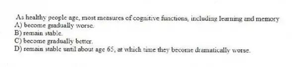 As healthy people age, most measures of cognitive functions, including learning and memory
A) become gradually worse.
B) remain stable.
C) become gradually better.
D) remain stable until about age 65, at which time they become dramatically worse.