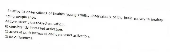 Relative to observations of healthy young adults, observations of the brain activity in healthy aging people show
A) consistently decreased activation.
B) consistently increased activation.
C) areas of both increased and decreased activation.
D) no differences.