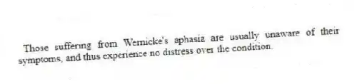 Those suffering from Wernicke's aphasia are usually unaware of their symptoms, and thus experience no distress over the condition.