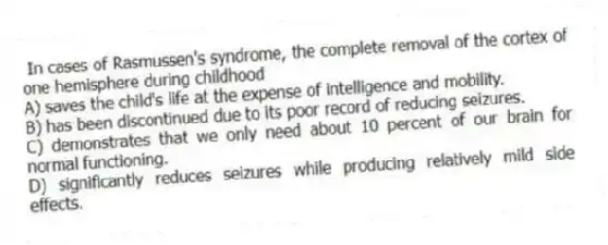 In cases of Rasmussen's syndrome, the complete removal of the cortex of one hemisphere during childhood
A) saves the child's life at the expense of intelligence and mobility.
B) has been discontinued due to its poor record of reducing seizures.
C) demonstrates that we only need about 10 percent of our brain for normal functioning.
D) significantly reduces seizures while producing relatively mild side effects.