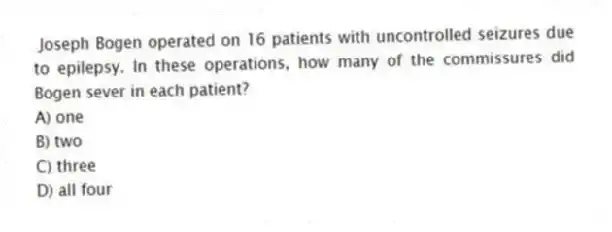 Joseph Bogen operated on 16 patients with uncontrolled seizures due to epilepsy. In these operations, how many of the commissures did Bogen sever in each patient?
A) one
B) two
C) three
D) all four