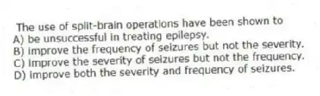  The use of split-brain operations have been shown to
A) be unsuccessful in treating epilepsy.
B) improve the frequency of seizures but not the severity.
C) improve the severity of seizures but not the frequency.
D) improve both the severity and frequency of seizures.