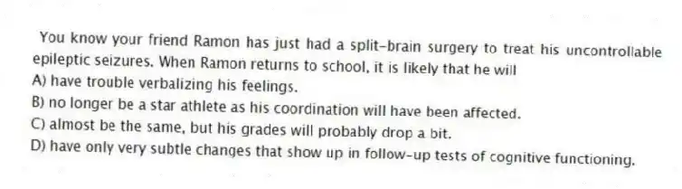 You know your friend Ramon has just had a split-brain surgery to treat his uncontrollable epileptic seizures. When Ramon returns to school, it is likely that he will
A) have trouble verbalizing his feelings.
B) no longer be a star athlete as his coordination will have been affected.
C) almost be the same, but his grades will probably drop a bit.
D) have only very subtle changes that show up in follow-up tests of cognitive functioning.