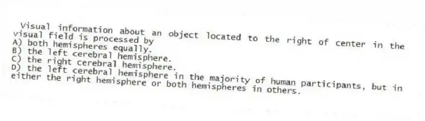 Visual information about an object located to the right of center in the visual field is processed by
A) both hemispheres equally.
B) the left cerebral hemisphere.
C) the right cerebral hemisphere.
D) the left cerebral hemisphere in the majority of human participants, but in either the right hemisphere or both hemispheres in others.