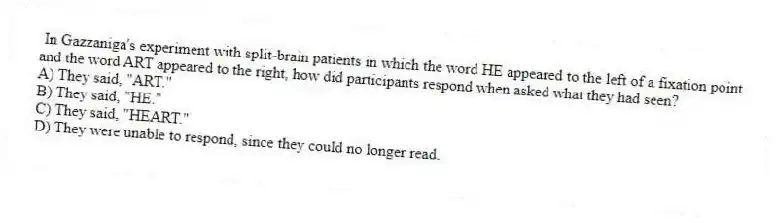 In Gazzaniga's experiment with split-brain patients in which the word HE appeared to the left of a fixation point and the word ART appeared to the right, how did participants respond when asked what they had seen?
A) They said, "ART."
B) They said, "HE."
C) They said, "HEART."
D) They were unable to respond, since they could no longer read.