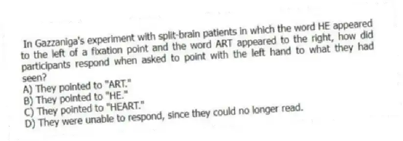 In Gazzaniga's experiment with split-brain patients in which the word HE appeared to the left of a fixation point and the word ART appeared to the right, how did participants respond when asked to point with the left hand to what they had seen?
A) They pointed to "ART."
B) They pointed to "HE."
C) They pointed to "HEART."
D) They were unable to respond, since they could no longer read.