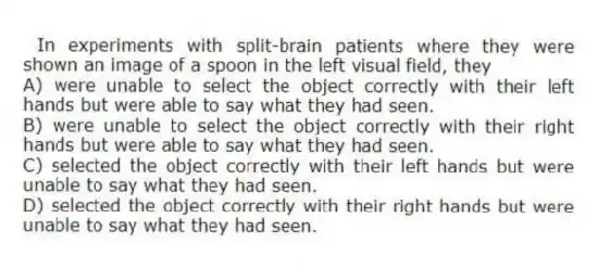 In experiments with split-brain patients where they were shown an image of a spoon in the left visual field, they
A) were unable to select the object correctly with their left hands but were able to say what they had seen.
B) were unable to select the object correctly with their right hands but were able to say what they had seen.
C) selected the object correctly with their left hands but were unable to say what they had seen.
D) selected the object correctly with their right hands but were unable to say what they had seen.