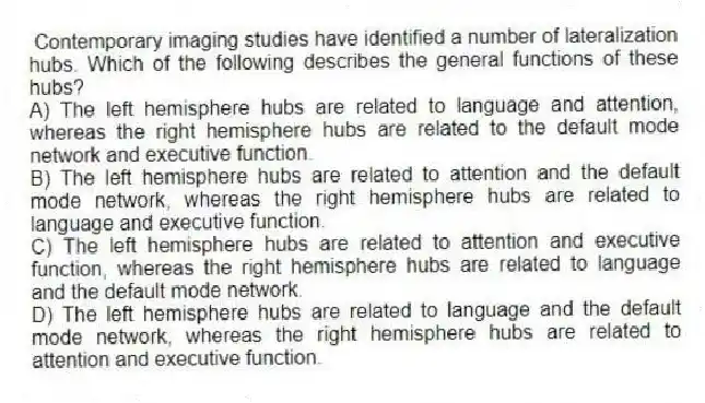 Contemporary imaging studies have identified a number of lateralization hubs. Which of the following describes the general functions of these hubs?
A) The left hemisphere hubs are related to language and attention, whereas the right hemisphere hubs are related to the default mode network and executive function.
B) The left hemisphere hubs are related to attention and the default mode network, whereas the right hemisphere hubs are related to language and executive function.
C) The left hemisphere hubs are related to attention and executive function, whereas the right hemisphere hubs are related to language and the default mode network.
D) The left hemisphere hubs are related to language and the default mode network, whereas the right hemisphere hubs are related to attention and executive function.